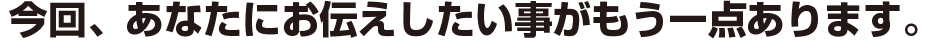 今回、あなたにお伝えしたい事がもう一点あります。