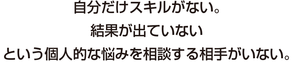 自分だけスキルがない。
結果が出ていない
という個人的な悩みを相談する相手がいない。