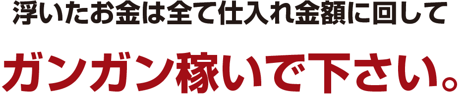 浮いたお金は全て仕入れ金額に回して
ガンガン稼いで下さい。