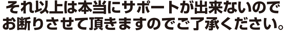 それ以上は本当にサポートが出来ないので
お断りさせて頂きますのでご了承ください。