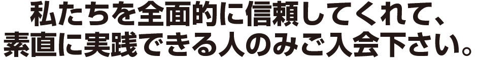 私たちを全面的に信頼してくれて、
素直に実践できる人のみご入会下さい。